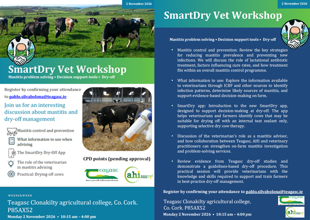 A graphic promoting the event featuring the following text: SmartDry Vet Workshop Mastitis problem solving, Decision support tools, Dry-off Register by confirming your attendance to pablo.silvabolona@teagasc.ie Join us for an interesting discussion about mastitis and dry-off management • Mastitis control and prevention • What information to use when advising • The SmartDry Dry-Off App • The role of the veterinarian in mastitis advising • Practical: Drying-off cows When and where? Teagasc Clonakilty agricultural college, Co. Cork. P85AX52. Monday 2 November 2026 • 10:15 am – 4:00 pm SmartDryVet Workshop Mastitis control and prevention: Review the key strategies for reducing mastitis prevalence and preventing new infections. We will discuss the role of lactational antibiotic treatment, factors influencing cure rates, and how treatment fits within an overall mastitis control programme. What information to use: Explore the information available to veterinarians through ICBF and other sources to identify infection patterns, determine likely sources of mastitis, and support evidence-based decision-making on farm. SmartDry app: Introduction to the new SmartDry app, designed to support decision-making at dry-off. The app helps veterinarians and farmers identify cows that maybe suitable for drying off with an internal teat sealant only, supporting selective dry cow therapy. Discussion of the veterinarian's role as a mastitis advisor, and how collaboration between Teagasc, AHI and veterinary practitioners can strengthen on-farm mastitis investigation and problem-solving services. Review evidence from Teagasc dry-off studies and demonstrate a guidelines-based dry-off procedure. This practical session will provide veterinarians with the knowledge and skills required to support and train farmers in best-practice dry-off management. Register by confirming your attendance to pablo.silvabolona@teagasc.ie