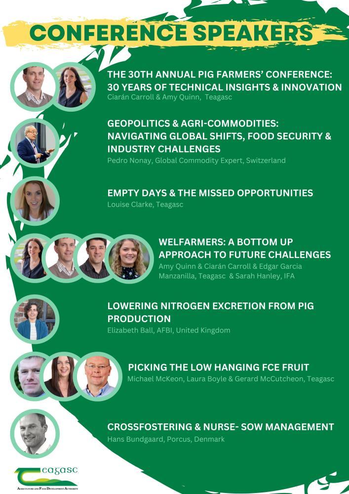 The 30th annual pig farmers' conference: 30 years of technical insights & innovation Ciarán Carroll & Amy Quinn, Teagasc  Geopolitics & agri-commodities: navigating global shifts, food security & industry challenges Pedro Nonay, Global Commodity Expert, Switzerland Empty days & the missed opportunities Louise Clarke, Teagasc Welfarmers: a bottom up approach to future challenges Amy Quinn & Ciarán